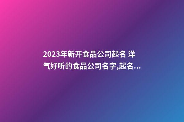 2023年新开食品公司起名 洋气好听的食品公司名字,起名之家-第1张-公司起名-玄机派
